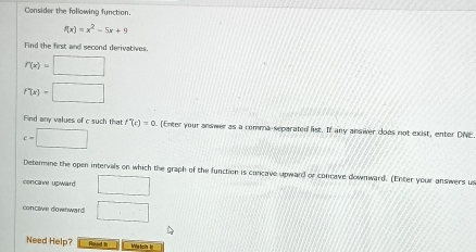 Consider the following function.
f(x)=x^2-5x+9
Find the first and second derivatives.
r(x)=□
f'(x)=□
Find any values of c such that f'(c)=0 [Enter your answer as a comma-separated list. If any ansiver does not exist, enter DNE.
c=□
Deterine the open intervals on which the graph of the function is concave upward or concave downward. (Enter your answers us 
concave upward □ 
concave downward □ 
Need Help? Raad N Wetch h