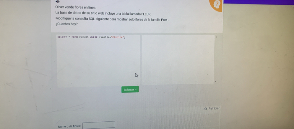 ? 
Oliver vende flores en línea. 
La base de datos de su sitio web incluye una tabla llamada FLEUR. 
Modifique la consulta SQL siguiente para mostrar solo flores de la familia Fern . 
¿Cuantos hay? 
SELECT * FROM FLEURS WHERE famille="Pivoine"; 
Exécuter = 
C Reiniciar 
Número de flores: □