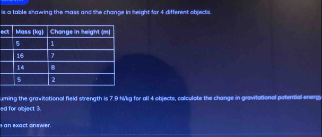 is a table showing the mass and the change in height for 4 different objects. 
e 
uming the gravitational field strength is 7.9 N/kg for all 4 objects, calculate the change in gravitational potential energy 
ed for object 3. 
an exact answer.