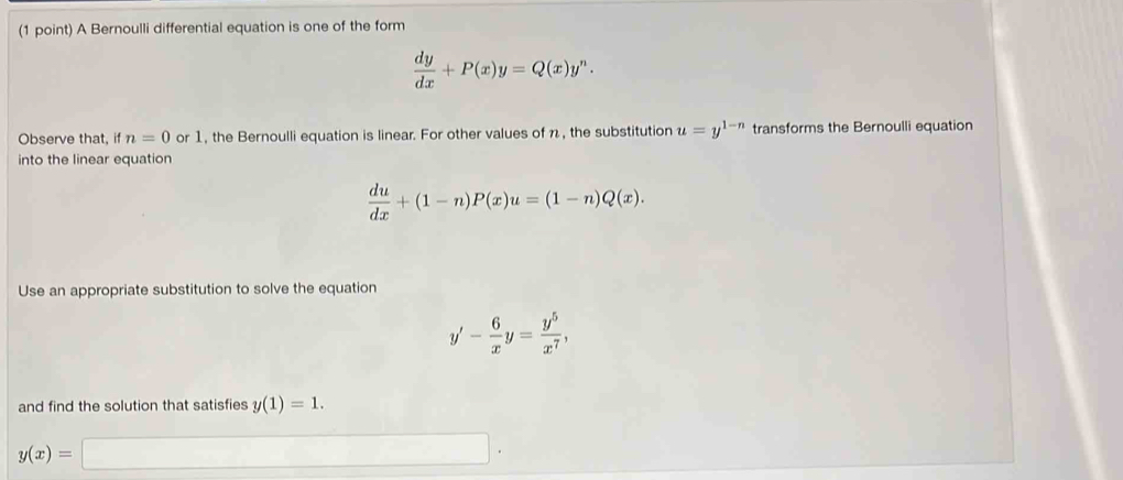 A Bernoulli differential equation is one of the form
 dy/dx +P(x)y=Q(x)y^n. 
Observe that, if n=0 or 1, the Bernoulli equation is linear. For other values of n, the substitution u=y^(1-n) transforms the Bernoulli equation 
into the linear equation
 du/dx +(1-n)P(x)u=(1-n)Q(x). 
Use an appropriate substitution to solve the equation
y'- 6/x y= y^5/x^7 , 
and find the solution that satisfies y(1)=1.
y(x)=□ □