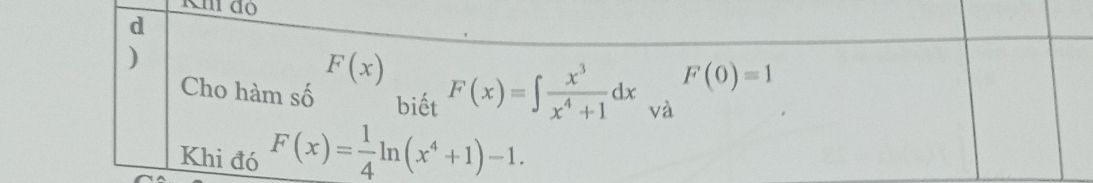 Km do 
d 
)
F(x)
F(0)=1
Cho hàm số biết F(x)=∈t  x^3/x^4+1 dx và 
Khi đó F(x)= 1/4 ln (x^4+1)-1.