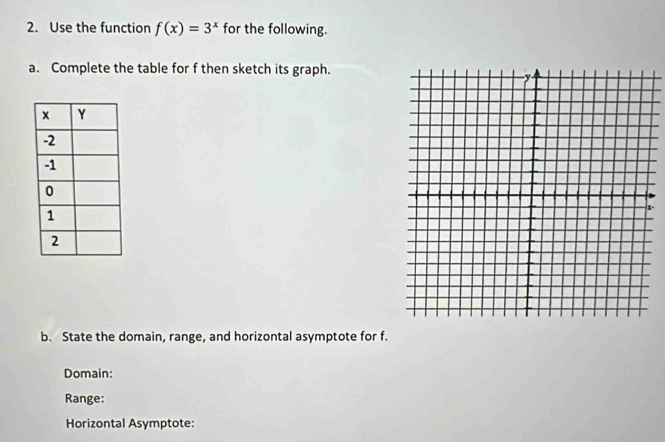 Use the function f(x)=3^x for the following. 
a. Complete the table for f then sketch its graph. 
. 
b. State the domain, range, and horizontal asymptote for f. 
Domain: 
Range: 
Horizontal Asymptote: