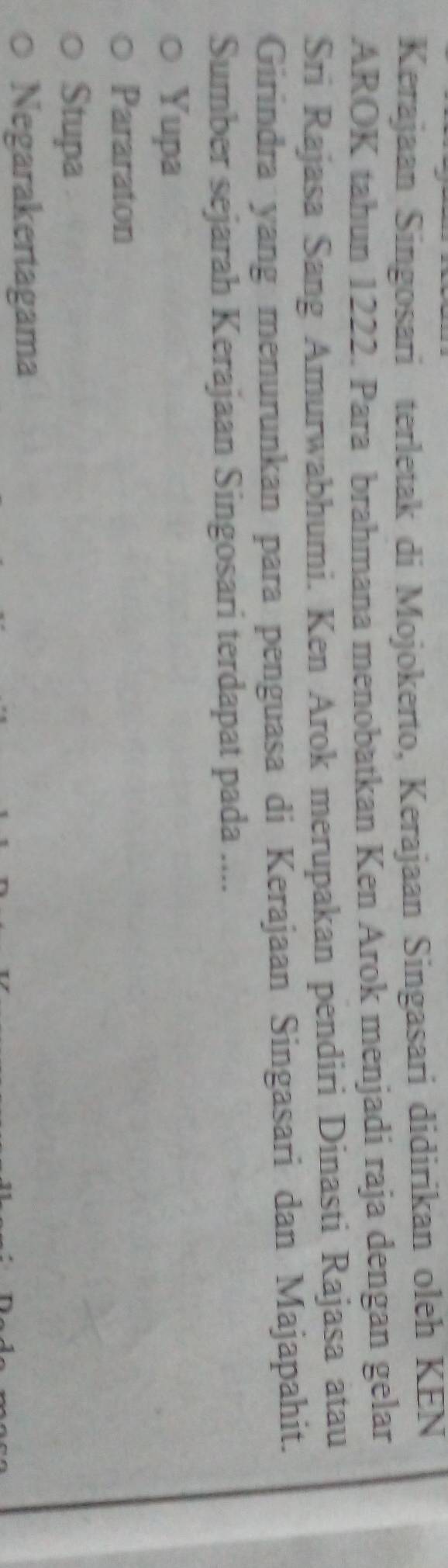 Kerajaan Singosari terletak di Mojokerto, Kerajaan Singasari didirikan oleh KEN
AROK tahun 1222. Para brahmana menobatkan Ken Arok menjadi raja dengan gelar
Sri Rajasa Sang Amurwabhumi. Ken Arok merupakan pendiri Dinasti Rajasa atau
Girindra yang menurunkan para penguasa di Kerajaan Singasari dan Majapahit.
Sumber sejarah Kerajaan Singosari terdapat pada ....
Yupa
Pararaton
Stupa
Negarakertagama