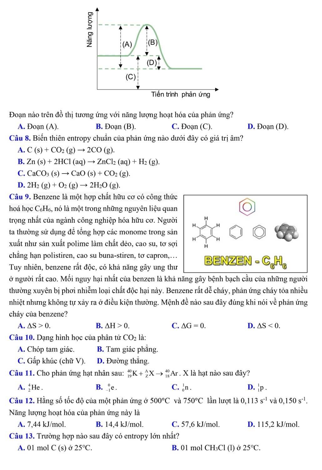 Tiến trình phản ứng
Đoạn nào trên đồ thị tương ứng với năng lượng hoạt hóa của phản ứng?
A. Đoạn (A). B. Đoạn (B). C. Đoạn (C). D. Đoạn (D).
Câu 8. Biến thiên entropy chuẩn của phản ứng nào dưới đây có giá trị âm?
A. C(s)+CO_2(g)to 2CO(g).
B. Zn(s)+2HCl(aq)to ZnCl_2(aq)+H_2(g).
C. CaCO_3(s)to CaO(s)+CO_2(g).
D. 2H_2(g)+O_2(g)to 2H_2O(g).
Câu 9. Benzene là một hợp chất hữu cơ có công thứ
hoá học C_6H_6 , nó là một trong những nguyên liệu quan
trọng nhất của ngành công nghiệp hóa hữu cơ. Người
ta thường sử dụng để tổng hợp các monome trong sản
xuất như sản xuất polime làm chất dẻo, cao su, tơ sợ
chẳng hạn polistiren, cao su buna-stiren, tơ capron,…
Tuy nhiên, benzene rất độc, có khả năng gây ung th
ở người rất cao. Mối nguy hại nhất của benzen là khả năng gây bệnh bạch cầu của những người
thường xuyên bị phơi nhiễm loại chất độc hại này. Benzene rất dễ cháy, phản ứng cháy tỏa nhiều
nhiệt nhưng không tự xảy ra ở điều kiện thường. Mệnh đề nào sau đây đúng khi nói về phản ứng
cháy của benzene?
A. △ S>0. B. △ H>0. C. △ G=0. D. △ S<0.
Câu 10. Dạng hình học của phân tử CO_2 là:
A. Chóp tam giác. B. Tam giác phắng.
C. Gấp khúc (chữ V). D. Đường thắng.
Câu 11. Cho phản ứng hạt nhân sau: _(19)^(40)K+_Z^(AXto _(18)^(40)Ar. X là hạt nào sau đây?
A. _2^4He. B. beginarray)r 0^0 -1endarray ∈ e . C. _0^(1n. D. _1^1p.
Câu 12. Hằng số tốc độ của một phản ứng ở 500^circ)C và 750°C lần lượt là 0,113s^(-1) và 0,150s^(-1).
Năng lượng hoạt hóa của phản ứng này là
A. 7,44 kJ/mol. B. 14,4 kJ/mol. C. 57,6 kJ/mol. D. 115,2 kJ/mol.
Câu 13. Trường hợp nào sau đây có entropy lớn nhất?
A. 01 mol C (s) Ở 25°C. B. 01 mol CH₃Cl (l) ở 25°C.