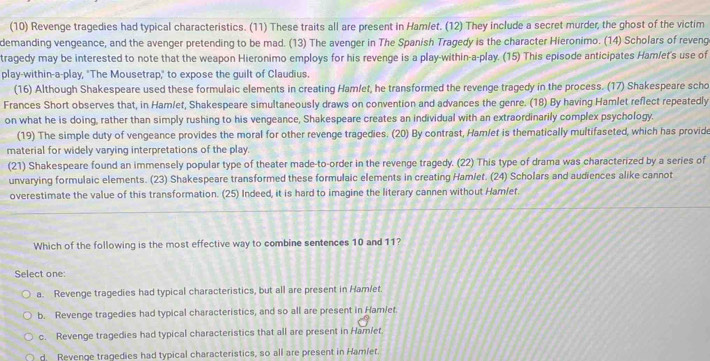 (10) Revenge tragedies had typical characteristics. (11) These traits all are present in Ham/et. (12) They include a secret murder, the ghost of the victim
demanding vengeance, and the avenger pretending to be mad. (13) The avenger in The Spanish Tragedy is the character Hieronimo. (14) Scholars of reveng
tragedy may be interested to note that the weapon Hieronimo employs for his revenge is a play-within-a-play. (15) This episode anticipates Hamlet's use of
play-within-a-play, "The Mousetrap," to expose the guilt of Claudius.
(16) Although Shakespeare used these formulaic elements in creating Hamlet, he transformed the revenge tragedy in the process. (17) Shakespeare scho
Frances Short observes that, in Ham/et, Shakespeare simultaneously draws on convention and advances the genre. (18) By having Hamlet reflect repeatedly
on what he is doing, rather than simply rushing to his vengeance, Shakespeare creates an individual with an extraordinarily complex psychology.
(19) The simple duty of vengeance provides the moral for other revenge tragedies. (20) By contrast, Ham/et is thematically multifaseted, which has provide
material for widely varying interpretations of the play.
(21) Shakespeare found an immensely popular type of theater made-to-order in the revenge tragedy. (22) This type of drama was characterized by a series of
unvarying formulaic elements. (23) Shakespeare transformed these formulaic elements in creating Hamlet. (24) Scholars and audiences alike cannot
overestimate the value of this transformation. (25) Indeed, it is hard to imagine the literary cannen without Hamlet.
Which of the following is the most effective way to combine sentences 10 and 11?
Select one:
a. Revenge tragedies had typical characteristics, but all are present in Ham/et.
b. Revenge tragedies had typical characteristics, and so all are present in Ham/et.
c. Revenge tragedies had typical characteristics that all are present in Ham/et.
d. Revenge tragedies had typical characteristics, so all are present in Hamiet.