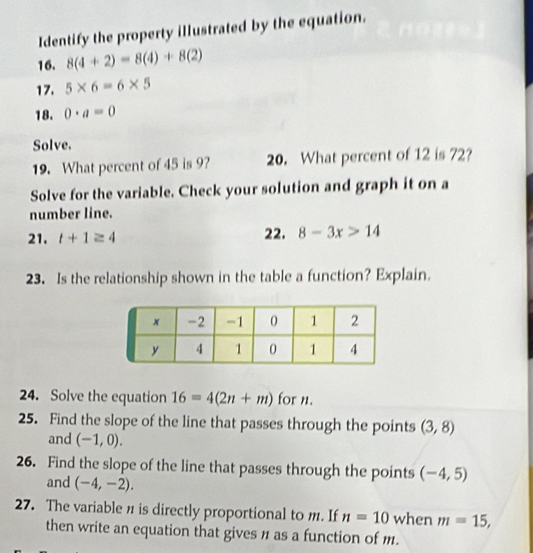 Identify the property illustrated by the equation. 
16. 8(4+2)=8(4)+8(2)
17. 5* 6=6* 5
18. 0· a=0
Solve. 
19. What percent of 45 is 9? 20. What percent of 12 is 72? 
Solve for the variable. Check your solution and graph it on a 
number line. 
21. t+1≥ 4 22. 8-3x>14
23. Is the relationship shown in the table a function? Explain. 
24. Solve the equation 16=4(2n+m) for n. 
25. Find the slope of the line that passes through the points (3,8)
and (-1,0). 
26. Find the slope of the line that passes through the points (-4,5)
and (-4,-2). 
27. The variable n is directly proportional to m. If n=10 when m=15, 
then write an equation that gives n as a function of m.