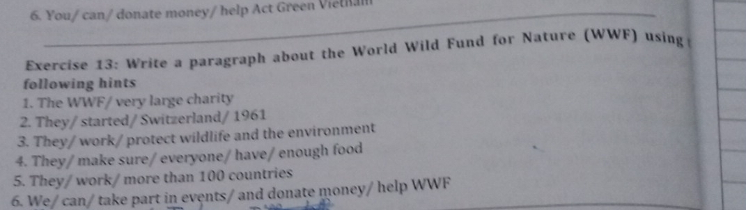 You/ can/ donate money/ help Act Green Viethal 
Exercise 13: Write a paragraph about the World Wild Fund for Nature (WWF) using 
following hints 
1. The WWF/ very large charity 
2. They/started/ Switzerland/ 1961 
3. They/ work/ protect wildlife and the environment 
4. They/ make sure/ everyone/ have/ enough food 
5. They/ work/ more than 100 countries 
6. We/ can/ take part in events/ and donate money/ help WWF