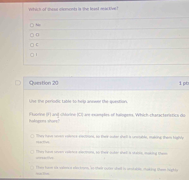 Which of these elements is the least reactive?
Ne
Cl
C
1
Question 20 1 pts
Use the periodic table to help answer the question.
Fluorine (F) anči chlorine (Cl) are examples of halogens. Which characteristics do
halogens share?
They have seven valence electrons, so their outer shell is unstable, making them highly
reactive.
They have seven valence electrons, so their outer shell is stable, making them
unreactive.
They have six valence electrons, so their outer shell is unstable, making them highly
reactive.