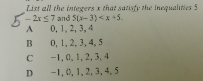 List all the integers x that satisfy the inequalities 5
-2x≤ 7 and 5(x-3) .
A 0, 1, 2, 3, 4
B 0, 1, 2, 3, 4, 5
C -1, 0, 1, 2, 3, 4
D -1, 0, 1, 2, 3, 4, 5