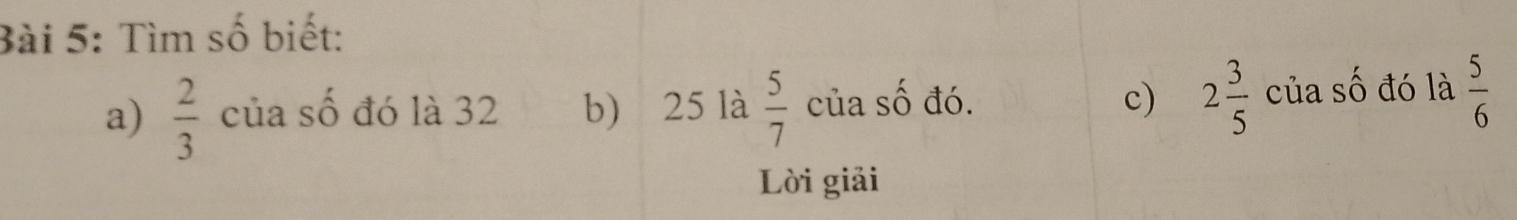 Tìm số biết: 
a)  2/3  của số đó là 32 b) 25 là  5/7  của số đó. c) 2 3/5  của số đó là  5/6 
Lời giải