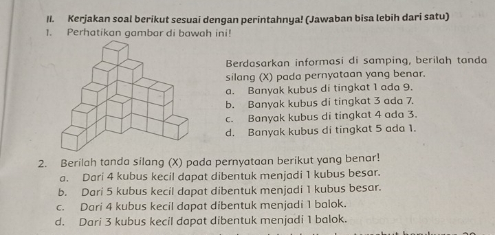 Kerjakan soal berikut sesuai dengan perintahnya! (Jawaban bisa lebih dari satu)
1. Perhatikan gambar di bawah ini!
Berdasarkan informasi di samping, berilah tanda
silang (X) pada pernyataan yang benar.
a. Banyak kubus di tingkat 1 ada 9.
b. Banyak kubus di tingkat 3 ada 7.
c. Banyak kubus di tingkat 4 ada 3.
d. Banyak kubus di tingkat 5 ada 1.
2. Berilah tanda silang (X) pada pernyataan berikut yang benar!
a. Dari 4 kubus kecil dapat dibentuk menjadi 1 kubus besar.
b. Dari 5 kubus kecil dapat dibentuk menjadi 1 kubus besar.
c. Dari 4 kubus kecil dapat dibentuk menjadi 1 balok.
d. Dari 3 kubus kecil dapat dibentuk menjadi 1 balok.