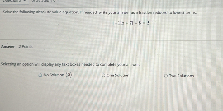 Question of 38 Step 1bf
Solve the following absolute value equation. If needed, write your answer as a fraction reduced to lowest terms.
|-11z+7|+8=5
Answer 2 Points
Selecting an option will display any text boxes needed to complete your answer.
No Solution (Ø) One Solution Two Solutions