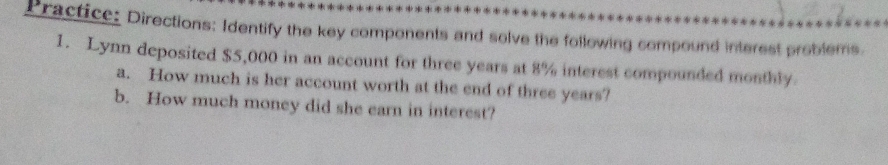 Practice: Directions: Identify the key components and solve the following compound interest problems. 
1. Lynn deposited $5,000 in an account for three years at 8% interest compounded monthly. 
a. How much is her account worth at the end of three years? 
b. How much money did she earn in interest?