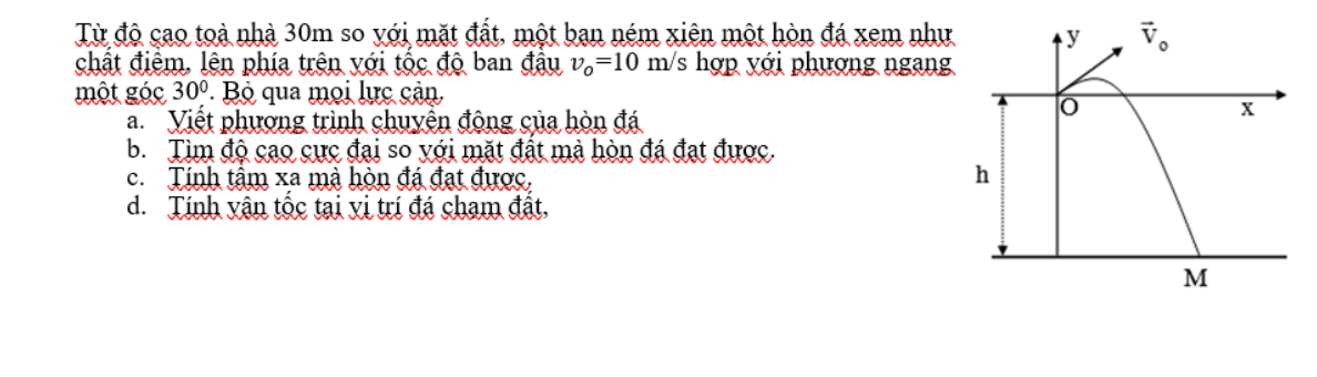 Từ độ cao toà nhà 30m so yới mặt đất, một bạn ném xiên một hòn đá xem như
chất điệm, lên phía trên với tốc độ ban đầu v_o=10m/ S hợp yới phượng ngang
một góc 30° Bộ qua mọi lực cản
a. Viết phương trình chuyển động của hòn đá
b. Tìm độ cao cực đại so với mặt đất mả hòn đá đạt được.
c. Tính tâm xa mà hòn đá đạt được.
d. Tính vận tốc tại vị trí đá chạm đất,