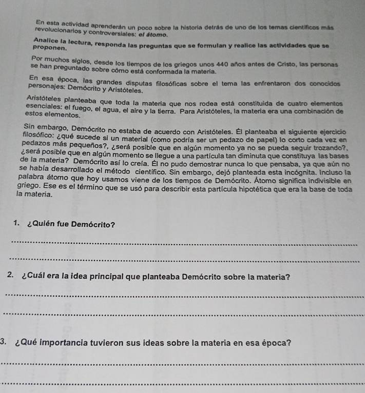 En esta actividad aprenderán un poco sobre la historia detrás de uno de los temas científicos más
revolucionarios y controversiales: el átomo.
Analice la lectura, responda las preguntas que se formulan y realice las actividades que se
proponen.
Por muchos siglos, desde los tiempos de los griegos unos 440 años antes de Cristo, las personas
se han preguntado sobre cómo está conformada la matería.
En esa época, las grandes disputas filosóficas sobre el tema las enfrentaron dos conocidos
personajes: Demócrito y Aristóteles.
Aristóteles planteaba que toda la matería que nos rodea está constituida de cuatro elementos
esenciales: el fuego, el agua, el aire y la tierra. Para Aristóteles, la materia era una combinación de
estos elementos.
Sin embargo, Demócrito no estaba de acuerdo con Aristóteles. Él planteaba el siguiente ejercicio
filosófico: ¿qué sucede si un material (como podría ser un pedazo de papel) lo corto cada vez en
pedazos más pequeños?, ¿será posible que en algún momento ya no se pueda seguir trozando?
pserá posible que en algún momento se llegue a una partícula tan diminuta que constituya las bases
de la materia? Demócrito así lo creía. Él no pudo demostrar nunca lo que pensaba, ya que aún no
se había desarrollado el método científico. Sin embargo, dejó planteada esta incógnita. Incluso la
palabra átomo que hoy usamos viene de los tiempos de Demócrito. Átomo significa indivisible en
griego. Ese es el término que se usó para describir esta partícula hipotética que era la base de toda
la materia.
1. ¿Quién fue Demócrito?
_
_
2.  ¿Cuál era la idea principal que planteaba Demócrito sobre la materia?
_
_
3. ¿Qué importancia tuvieron sus ideas sobre la materia en esa época?
_
_