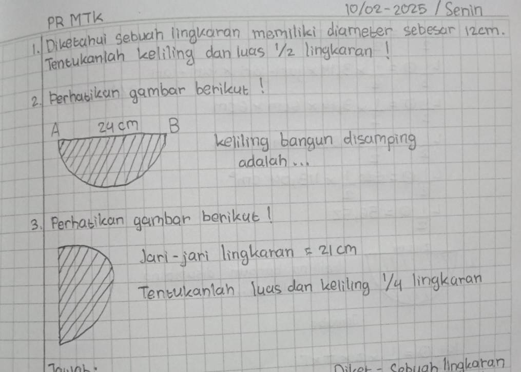 10102-20 25/ Senin 
PR MTK 
1. /Diketahui sebuah linguaran memiliki diameter sebesar 12cm. 
Tencukanlah keliling dan luas "2 lingkaran! 
2. perhabikan gambar berikut! 
keliling bangun disamping 
adalah. . . 
3. Perhatikan gambar berikuc! 
Jari-jani lingkaran =21cm
Tencukanlan luas dan keliling Yy lingkaran 
niler - Cobuah lingkaran