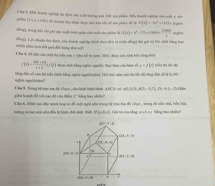 Một doanh nghiệp dự định sản xuất không quá 300 sản phẩm. Nếu doanh nghiệp sản xuất x sản
phẩm (1≤ x≤ 300) thì doanh thu nhận được khi bán hết số sản phẩm đó là F(x)=-2x^2+1312x (nghìn
đồng), trong khi chi phí sản xuất bình quân cho một sản phẩm là G(x)=x^2-77x+1000+ 35000/x  (nghìn
đồng). Lợi nhuận thu được của doanh nghiệp (tính theo đơn vị triệu đồng) đạt giá trị lớn nhất bằng bao
nhiêu (làm tròn kết quả đến hàng đơn ví)?
Câu 4. Số dân của một thị trấn sau ự năm kể từ năm 2002 được ước tính bởi công thức
f(t)= (26t+10)/t+5 (f(t) được tính bằng nghìn người). Đạo hàm của hàm số y=f(t) biểu thị tốc độ
tăng dân số của thị trấn (tính bằng nghìn người/năm). Hỏi vào năm nào thì tốc độ tăng dân số là 0,192
nghìn người/năm?
Câu 5. Trong hệ trục tọa độ Oxyz , cho hình bình hành ABCD có A(1;3;5),B(2;-3;7),D(-4;1;-2). Hiệu
giữa hoành độ với cao độ của điểm C bằng bao nhiêu?
Câu 6. Hình sau đây minh hoạ sơ đồ một ngôi nhà trong hệ trục tọa độ Oxyz , trong đó nền nhà, bốn bức
tường và hai mái nhà đều là hình chữ nhật. Biết H(a;b;c). Giá trị của tổng a+b+c bằng bao nhiêu?
mwidehat CT