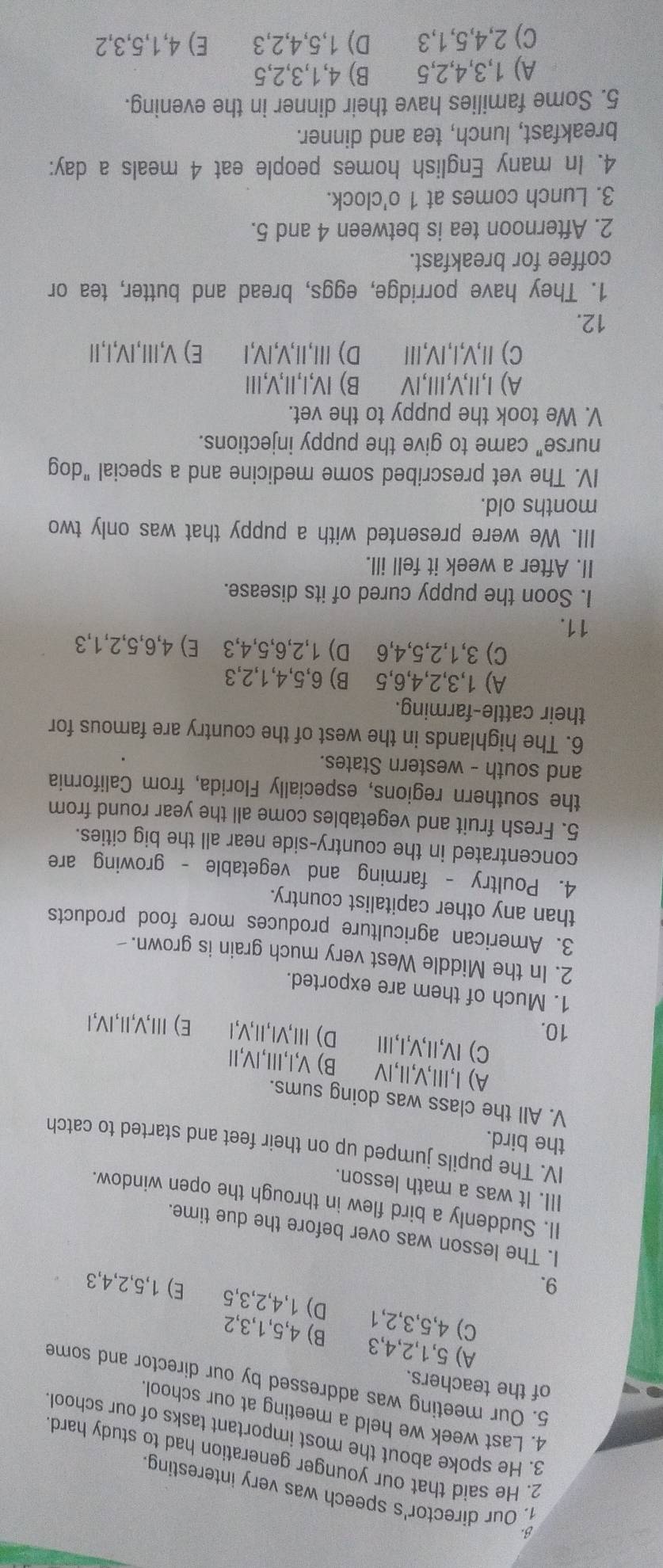 Our director's speech was very interesting
2. He said that our younger generation had to study hard
3. He spoke about the most important tasks of our school
4. Last week we held a meeting at our school.
of the teachers.
5. Our meeting was addressed by our director and some
A) 5,1,2,4,3 B) 4,5,1,3,2
C) 4,5,3,2,1 D) 1,4,2,3,5
9. E) 1,5,2,4,3
I. The lesson was over before the due time
II. Suddenly a bird flew in through the open window.
III. It was a math lesson.
IV. The pupils jumped up on their feet and started to catch
the bird.
V. All the class was doing sums.
A) I,II,V,Ⅱ,ⅣV B) V,I,Ⅲ,IV,I
C) IV,II,V,I,I
10. D) Ⅲ,VI,Ⅱ,V,I E) Ⅲ,V,Ⅱ,IV,1
1. Much of them are exported.
2. In the Middle West very much grain is grown.-
3. American agriculture produces more food products
than any other capitalist country.
4. Poultry - farming and vegetable - growing are
concentrated in the country-side near all the big cities.
5. Fresh fruit and vegetables come all the year round from
the southern regions, especially Florida, from California
and south - western States.
6. The highlands in the west of the country are famous for
their cattle-farming.
A) 1,3,2,4,6,5 B) 6,5,4,1,2,3
C) 3,1,2,5,4,6 D) 1,2,6,5,4,3 E) 4,6,5,2,1,3
11.
I. Soon the puppy cured of its disease.
II. After a week it fell ill.
III. We were presented with a puppy that was only two
months old.
IV. The vet prescribed some medicine and a special "dog
nurse" came to give the puppy injections.
V. We took the puppy to the vet.
A) I,II,V,I,ⅣV B) IV,I,Ⅱ,V,Ⅲ
C) I,V,I,IV,I D) Ⅲ,Ⅱ,V,IV,I E) V,Ⅲ,IV,I,Ⅱ
12.
1. They have porridge, eggs, bread and butter, tea or
coffee for breakfast.
2. Afternoon tea is between 4 and 5.
3. Lunch comes at 1 o'clock.
4. In many English homes people eat 4 meals a day:
breakfast, lunch, tea and dinner.
5. Some families have their dinner in the evening.
A) 1,3,4,2,5 B) 4,1,3,2,5
C) 2,4,5,1,3 D) 1,5,4,2,3 E) 4,1,5,3,2