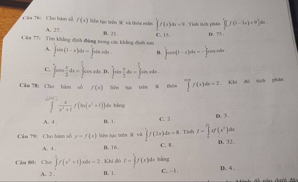 Cho hàm số f(x) liên tục trên R và thỏa mãn ∈tlimits _(-5)^1f(x)dx=9. Tính tích phân ∈tlimits _0^(2[f(1-3x)+9]dx.
A. 27 . B. 21.
C. 15 . D. 75 .
Câu 77: Tìm khẳng định đúng trong các khẳng định sau
A. ∈tlimits _0^1sin (1-x)dx=∈tlimits _0^1sin xdx. ∈tlimits _0^1cos (1-x)dx=-∈tlimits _0^1cos xdx .
B.
C. ∈tlimits _0^(π)cos frac x)2dx=∈tlimits _0^((frac π)2)cos xdx .D. ∈tlimits _0^((π)sin frac x)2dx=∈tlimits _0^((frac π)2)sin xdx.
Câu 78: Cho hàm số f(x) liên tục trên R thỏa ∈tlimits _0^((2018)f(x)dx=2 Khi đó tích phân
∈tlimits _0^(sqrt(e^2018)-1)) x/x^2+1 f(ln (x^2+1))dx bằng
A. 4 . B. 1. C. 2 . D. 3 .
Câu 79: Cho hàm số y=f(x) liên tục trên R và ∈tlimits _0^(1f(2x)dx=8. Tính I=∈tlimits _0^(sqrt 2))xf(x^2)dx
A. 4 . B. 16 . C. 8 . D. 32.
Câu 80: Cho ∈tlimits _1^(2f(x^2)+1)xdx=2. Khi đó I=∈tlimits _2^5f(x)dx bằng
A. 2 . B. 1. C. -1. D. 4 .
đề nào dưới đây