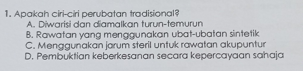 Apakah ciri-ciri perubatan tradisional?
A. Diwarisi dan diamalkan turun-temurun
B. Rawatan yang menggunakan ubat-ubatan sintetik
C. Menggunakan jarum steril untuk rawatan akupuntur
D. Pembuktian keberkesanan secara kepercayaan sahaja