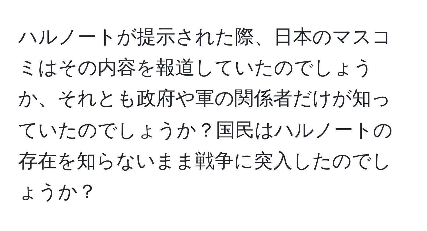 ハルノートが提示された際、日本のマスコミはその内容を報道していたのでしょうか、それとも政府や軍の関係者だけが知っていたのでしょうか？国民はハルノートの存在を知らないまま戦争に突入したのでしょうか？