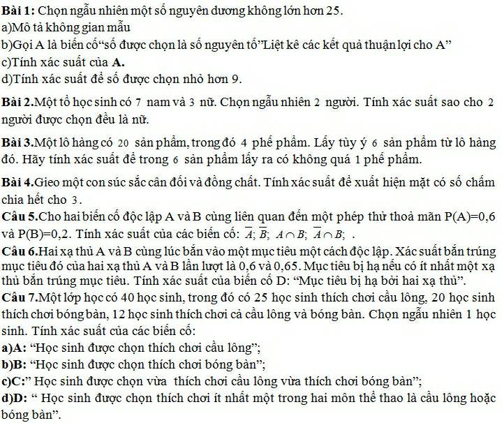 Chọn ngẫu nhiên một số nguyên dương không lớn hơn 25.
a)Mô tả không gian mẫu
b)Gọi A là biển cố“số được chọn là số nguyên tổ”Liệt kê các kết quả thuận lợi cho A''
c)Tính xác suất của A.
d)Tính xác suất để số được chọn nhỏ hơn 9.
Bài 2.Một tổ học sinh có 7 nam và 3 nữ. Chọn ngẫu nhiên 2 người. Tính xác suất sao cho 2
người được chọn đều là nữ.
Bài 3.Một lô hàng có 20 sản phẩm, trong đó 4 phể phẩm. Lấy tùy ý 6 sản phẩm từ lô hàng
đó. Hãy tính xác suất để trong 6 sản phẩm lấy ra có không quá 1 phế phẩm.
Bài 4.Gieo một con súc sắc cân đổi và đồng chất. Tính xác suất để xuất hiện mặt có số chấm
chia hết cho 3.
Câu 5.Cho hai biển cổ độc lập A và B cùng liên quan đến một phép thử thoả mãn P(A)=0,6
và P(B)=0,2. Tính xác suất của các biển cổ: overline A;overline B;A∩ B;overline A∩ B;.
Câu 6.Hai xạ thủ A và B cùng lúc bắn vào một mục tiêu một cách độc lập. Xác suất bắn trúng
mục tiêu đó của hai xạ thủ A và B lần lượt là 0,6 và 0,65. Mục tiêu bị hạ nếu có ít nhất một xạ
thủ bắn trúng mục tiêu. Tính xác suất của biển cổ D: “Mục tiêu bị hạ bởi hai xạ thủ”.
Cầu 7.Một lớp học có 40 học sinh, trong đó có 25 học sinh thích chơi cầu lông, 20 học sinh
thích chơi bóng bàn, 12 học sinh thích chơi cả cầu lông và bóng bàn. Chọn ngẫu nhiên 1 học
sinh. Tính xác suất của các biển cổ:
a)A: “Học sinh được chọn thích chơi cầu lông”;
b)B: “Học sinh được chọn thích chơi bóng bàn”;
c)C:'' Học sinh được chọn vừa thích chơi cầu lông vừa thích chơi bóng bàn'';
d)D: “ Học sinh được chọn thích chơi ít nhất một trong hai môn thể thao là cầu lông hoặc
bóng bàn'.