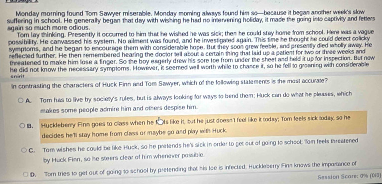 Monday morning found Tom Sawyer miserable. Monday morning always found him so—because it began another week’s slow
suffering in school. He generally began that day with wishing he had no intervening holiday, it made the going into captivity and fetters
again so much more odious.
Tom lay thinking. Presently it occurred to him that he wished he was sick; then he could stay home from school. Here was a vague
possibility. He canvassed his system. No ailment was found, and he investigated again. This time he thought he could detect colicky
symptoms, and he began to encourage them with considerable hope. But they soon grew feeble, and presently died wholly away. He
reflected further. He then remembered hearing the doctor tell about a certain thing that laid up a patient for two or three weeks and
threatened to make him lose a finger. So the boy eagerly drew his sore toe from under the sheet and held it up for inspection. But now
he did not know the necessary symptoms. However, it seemed well worth while to chance it, so he fell to groaning with considerable
enirit
In contrasting the characters of Huck Finn and Tom Sawyer, which of the following statements is the most accurate?
A. Tom has to live by society's rules, but is always looking for ways to bend them; Huck can do what he pleases, which
makes some people admire him and others despise him.
B. Huckleberry Finn goes to class when he f₹ls like it, but he just doesn't feel like it today; Tom feels sick today, so he
decides he'll stay home from class or maybe go and play with Huck.
C. Tom wishes he could be like Huck, so he pretends he's sick in order to get out of going to school; Tom feels threatened
by Huck Finn, so he steers clear of him whenever possible.
D. Tom tries to get out of going to school by pretending that his toe is infected; Huckleberry Finn knows the importance of
Session Score: 0% (010)