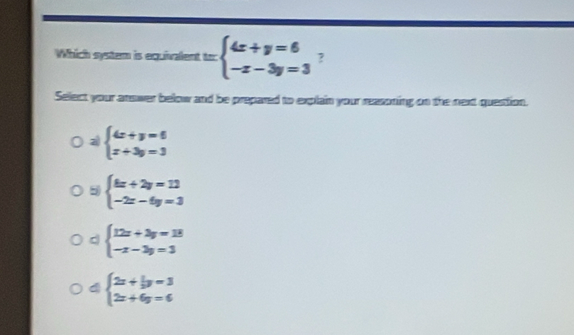 Which system is equialent =beginarrayl 4x+y=6 -x-3y=3endarray. ?
Select your anower below and be prepared to explain your reasoning on the next question.
a beginarrayl 4x+y=6 x+3y=3endarray.
5 beginarrayl 4x+2y=1  -2x-6y=3endarray.
d beginarrayl 12x+3y=18 -x-3y=3endarray.
d beginarrayl 2x+ 1/3 y=3 2x+6y=6endarray.