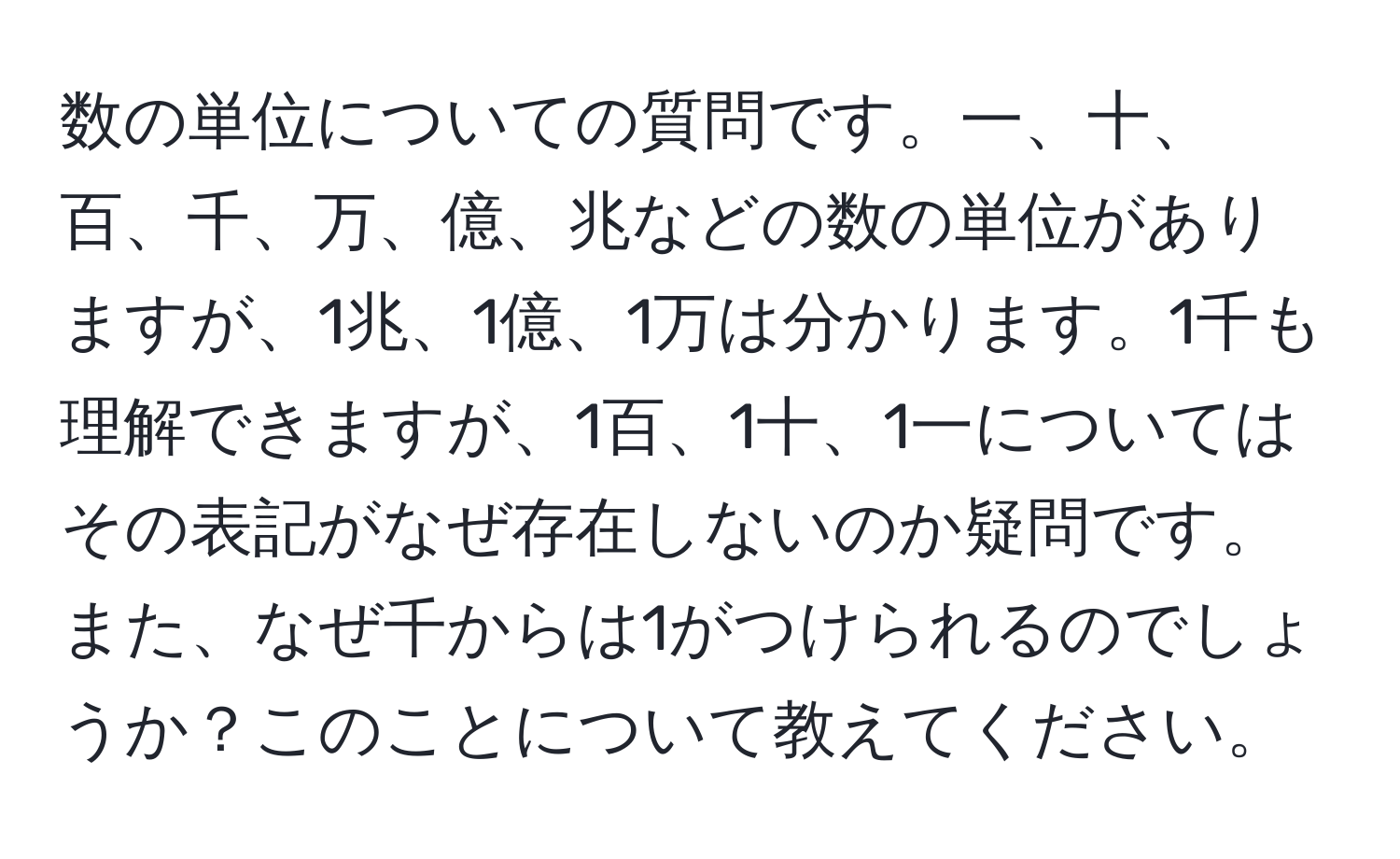 数の単位についての質問です。一、十、百、千、万、億、兆などの数の単位がありますが、1兆、1億、1万は分かります。1千も理解できますが、1百、1十、1一についてはその表記がなぜ存在しないのか疑問です。また、なぜ千からは1がつけられるのでしょうか？このことについて教えてください。