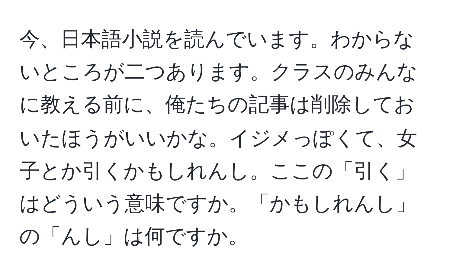 今、日本語小説を読んでいます。わからないところが二つあります。クラスのみんなに教える前に、俺たちの記事は削除しておいたほうがいいかな。イジメっぽくて、女子とか引くかもしれんし。ここの「引く」はどういう意味ですか。「かもしれんし」の「んし」は何ですか。