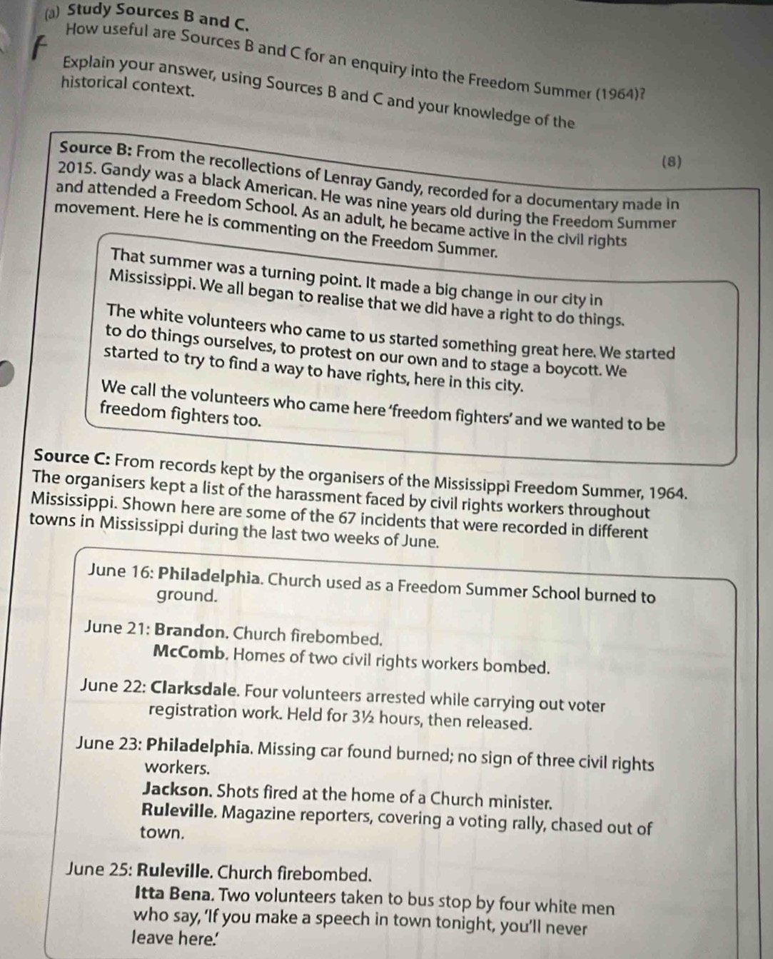 Study Sources B and C. 
How useful are Sources B and C for an enquiry into the Freedom Summer (1964)? 
historical context. 
Explain your answer, using Sources B and C and your knowledge of the 
(8) 
Source B: From the recollections of Lenray Gandy, recorded for a documentary made in 
2015. Gandy was a black American. He was nine years old during the Freedom Summer 
and attended a Freedom School. As an adult, he became active in the civil rights 
movement. Here he is commenting on the Freedom Summer. 
That summer was a turning point. It made a big change in our city in 
Mississippi. We all began to realise that we did have a right to do things. 
The white volunteers who came to us started something great here. We started 
to do things ourselves, to protest on our own and to stage a boycott. We 
started to try to find a way to have rights, here in this city. 
We call the volunteers who came here ‘freedom fighters’ and we wanted to be 
freedom fighters too. 
Source C: From records kept by the organisers of the Mississippi Freedom Summer, 1964. 
The organisers kept a list of the harassment faced by civil rights workers throughout 
Mississippi. Shown here are some of the 67 incidents that were recorded in different 
towns in Mississippi during the last two weeks of June. 
June 16: Philadelphia. Church used as a Freedom Summer School burned to 
ground. 
June 21: Brandon, Church firebombed, 
McComb. Homes of two civil rights workers bombed. 
June 22: Clarksdale. Four volunteers arrested while carrying out voter 
registration work. Held for 3½ hours, then released. 
June 23: Philadelphia. Missing car found burned; no sign of three civil rights 
workers. 
Jackson. Shots fired at the home of a Church minister. 
Ruleville. Magazine reporters, covering a voting rally, chased out of 
town. 
June 25: Ruleville. Church firebombed. 
Itta Bena. Two volunteers taken to bus stop by four white men 
who say, ‘If you make a speech in town tonight, you’ll never 
leave here.'