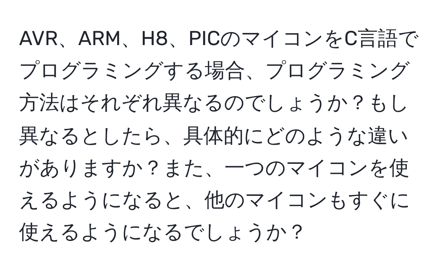 AVR、ARM、H8、PICのマイコンをC言語でプログラミングする場合、プログラミング方法はそれぞれ異なるのでしょうか？もし異なるとしたら、具体的にどのような違いがありますか？また、一つのマイコンを使えるようになると、他のマイコンもすぐに使えるようになるでしょうか？