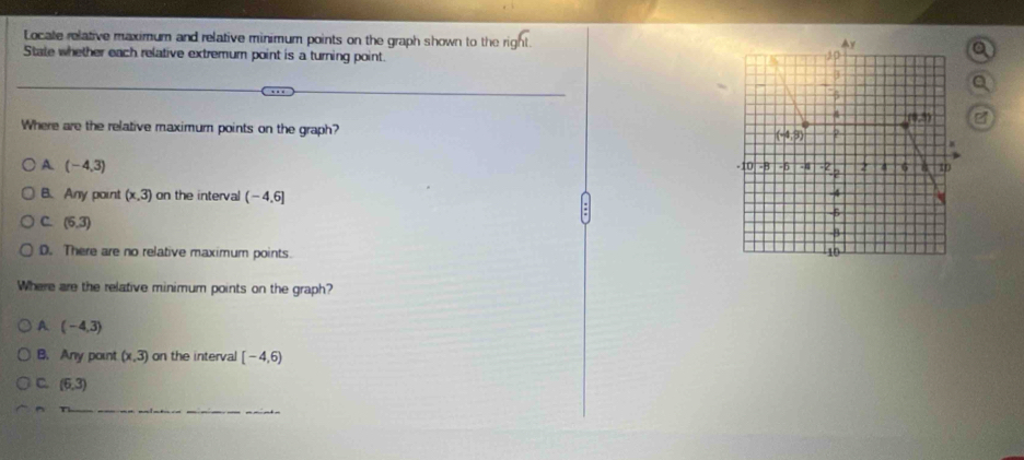 Locate relative maximum and relative minimum points on the graph shown to the right.a
State whether each relative extremum point is a turning point.
a
Where are the relative maximum points on the graph?
A (-4,3)
B. Any point (x,3) on the interval (-4,6]
C. (6,3)
D. There are no relative maximum points. 
Where are the relative minimum points on the graph?
A (-4,3)
B. Any point (x,3) on the interval [-4,6)
C. (6,3)