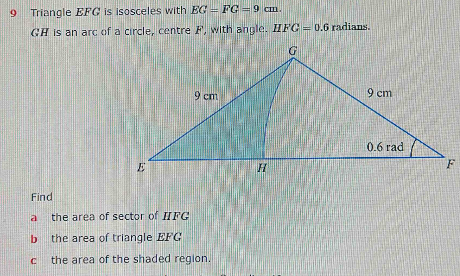 Triangle EFG is isosceles with EG=FG=9cm.
GH is an arc of a circle, centre F, with angle. HFG=0.6 radians. 
Find 
a the area of sector of HFG
b the area of triangle EFG
c the area of the shaded region.