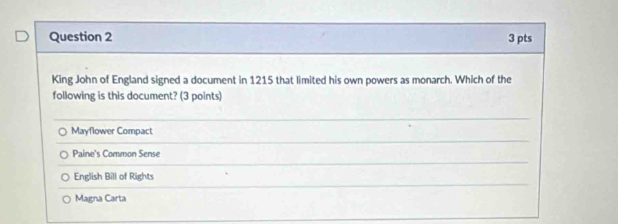 King John of England signed a document in 1215 that limited his own powers as monarch. Which of the
following is this document? (3 points)
Mayflower Compact
Paine's Common Sense
English Bill of Rights
Magna Carta