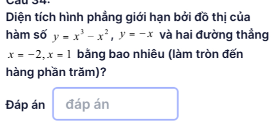 va _. 
Diện tích hình phẳng giới hạn bởi đồ thị của 
hàm số y=x^3-x^2, y=-x và hai đường thẳng
x=-2, x=1 bằng bao nhiêu (làm tròn đến 
hàng phần trăm)? 
Đáp án đáp án