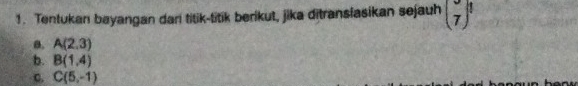 Tentukan bayangan dar titik-titik berikut, jika ditranslasikan sejauh (7)^1
a. A(2,3)
b. B(1,4)
C. C(5,-1)