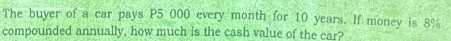 The buyer of a car pays P5 000 every month for 10 years. If money is 8%
compounded annually, how much is the cash value of the car?