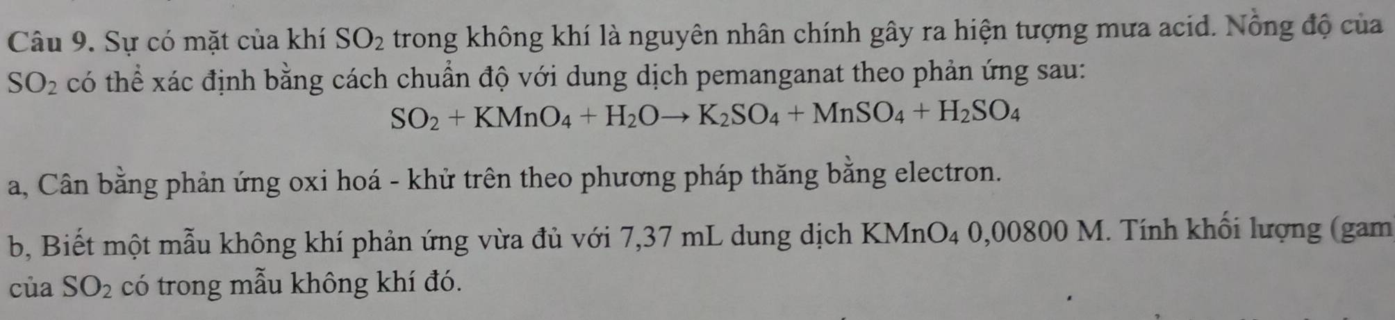 Sự có mặt của khí SO_2 trong không khí là nguyên nhân chính gây ra hiện tượng mưa acid. Nông độ của
SO_2 có thể xác định bằng cách chuẩn độ với dung dịch pemanganat theo phản ứng sau:
SO_2+KMnO_4+H_2Oto K_2SO_4+MnSO_4+H_2SO_4
a, Cân bằng phản ứng oxi hoá - khử trên theo phương pháp thăng bằng electron. 
b, Biết một mẫu không khí phản ứng vừa đủ với 7,37 mL dung dịch KMnO₄ 0,00800 M. Tính khối lượng (gam 
của SO_2 có trong mẫu không khí đó.