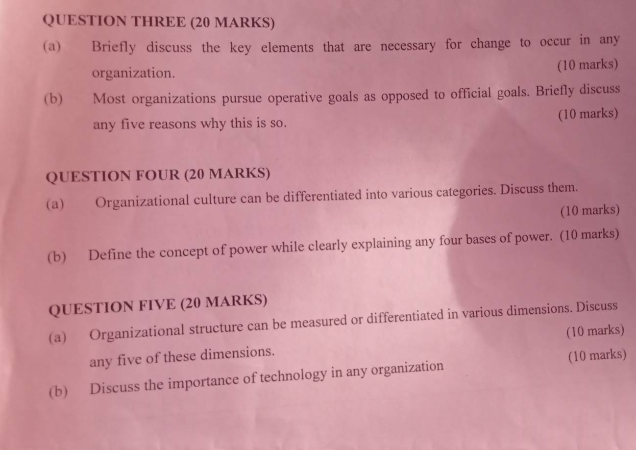 QUESTION THREE (20 MARKS) 
(a) Briefly discuss the key elements that are necessary for change to occur in any 
organization. (10 marks) 
(b) Most organizations pursue operative goals as opposed to official goals. Briefly discuss 
any five reasons why this is so. (10 marks) 
QUESTION FOUR (20 MARKS) 
(a) Organizational culture can be differentiated into various categories. Discuss them. 
(10 marks) 
(b) Define the concept of power while clearly explaining any four bases of power. (10 marks) 
QUESTION FIVE (20 MARKS) 
(a) Organizational structure can be measured or differentiated in various dimensions. Discuss 
any five of these dimensions. (10 marks) 
(b) Discuss the importance of technology in any organization (10 marks)