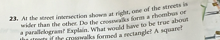 At the street intersection shown at right, one of the streets is 
wider than the other. Do the crosswalks form a rhombus or 
a parallelogram? Explain. What would have to be true about 
rests f the crosswalks formed a rectangle? A square?