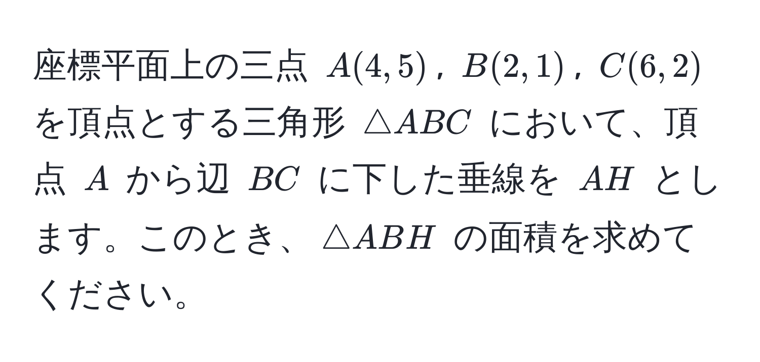 座標平面上の三点 $A(4,5)$, $B(2,1)$, $C(6,2)$ を頂点とする三角形 $△ABC$ において、頂点 $A$ から辺 $BC$ に下した垂線を $AH$ とします。このとき、$△ABH$ の面積を求めてください。