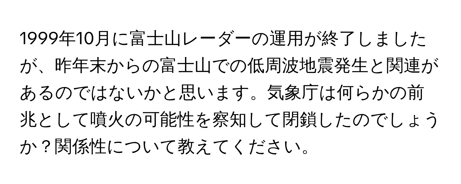 1999年10月に富士山レーダーの運用が終了しましたが、昨年末からの富士山での低周波地震発生と関連があるのではないかと思います。気象庁は何らかの前兆として噴火の可能性を察知して閉鎖したのでしょうか？関係性について教えてください。