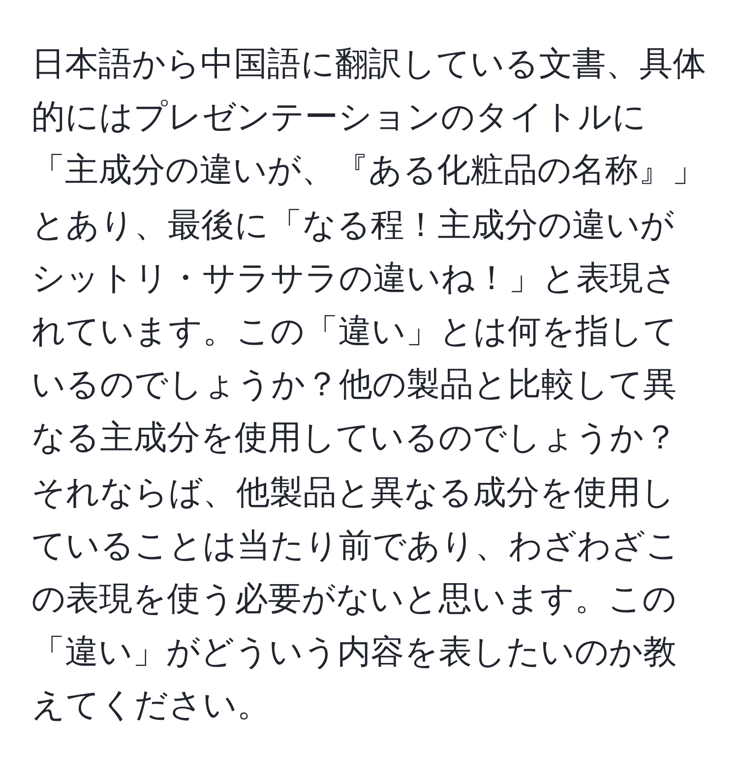 日本語から中国語に翻訳している文書、具体的にはプレゼンテーションのタイトルに「主成分の違いが、『ある化粧品の名称』」とあり、最後に「なる程！主成分の違いがシットリ・サラサラの違いね！」と表現されています。この「違い」とは何を指しているのでしょうか？他の製品と比較して異なる主成分を使用しているのでしょうか？それならば、他製品と異なる成分を使用していることは当たり前であり、わざわざこの表現を使う必要がないと思います。この「違い」がどういう内容を表したいのか教えてください。