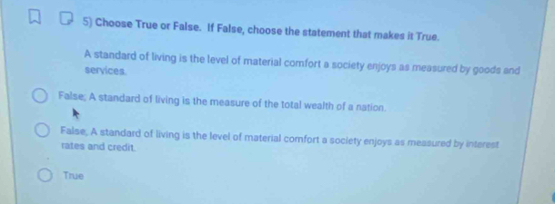 Choose True or False. If False, choose the statement that makes it True.
A standard of living is the level of material comfort a society enjoys as measured by goods and
services.
False; A standard of living is the measure of the total wealth of a nation.
False, A standard of living is the level of material comfort a society enjoys as measured by interest
rates and credit.
True