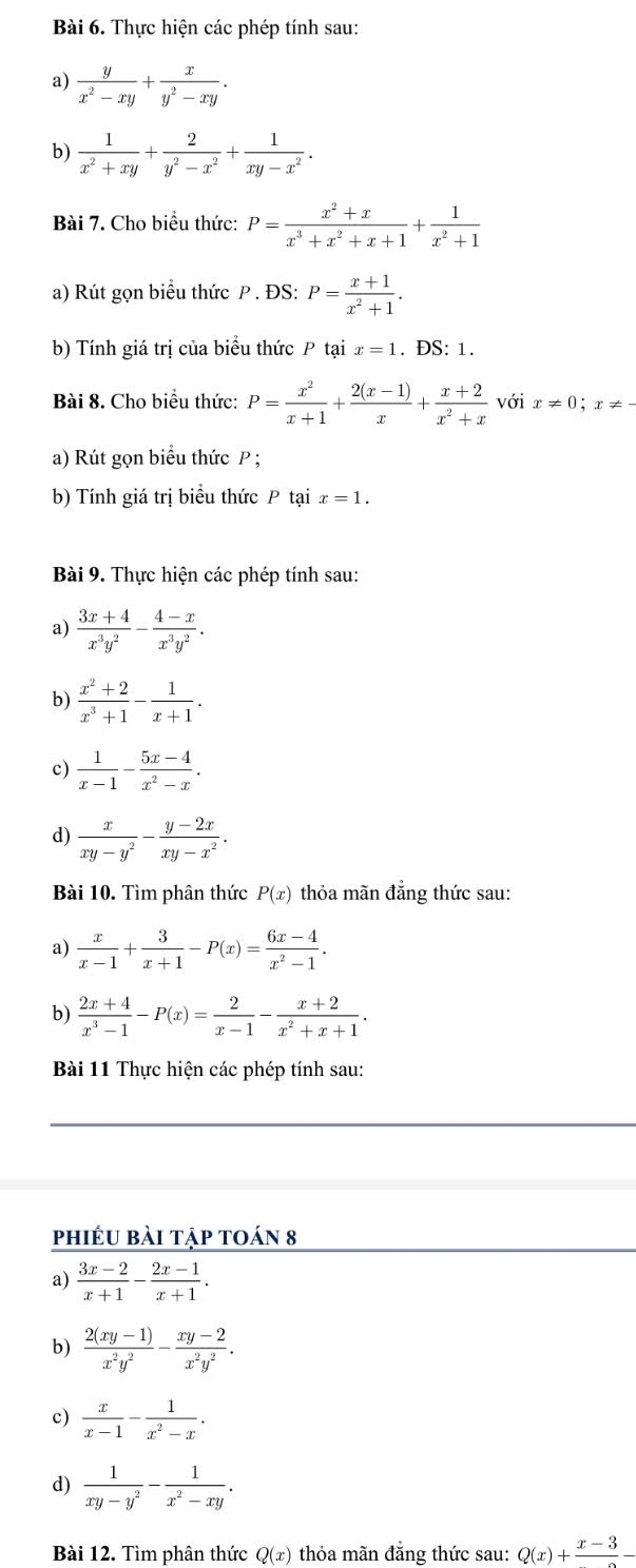 Thực hiện các phép tính sau:
a)  y/x^2-xy + x/y^2-xy .
b)  1/x^2+xy + 2/y^2-x^2 + 1/xy-x^2 .
Bài 7. Cho biểu thức: P= (x^2+x)/x^3+x^2+x+1 + 1/x^2+1 
a) Rút gọn biểu thức P . ĐS: P= (x+1)/x^2+1 .
b) Tính giá trị của biểu thức P tại x=1. ĐS: 1.
Bài 8. Cho biểu thức: P= x^2/x+1 + (2(x-1))/x + (x+2)/x^2+x  với x!= 0;x!= -
a) Rút gọn biểu thức P ;
b) Tính giá trị biểu thức P tại x=1.
Bài 9. Thực hiện các phép tính sau:
a)  (3x+4)/x^3y^2 - (4-x)/x^3y^2 .
b)  (x^2+2)/x^3+1 - 1/x+1 .
c)  1/x-1 - (5x-4)/x^2-x .
d)  x/xy-y^2 - (y-2x)/xy-x^2 .
Bài 10. Tìm phân thức P(x) thỏa mãn đẳng thức sau:
a)  x/x-1 + 3/x+1 -P(x)= (6x-4)/x^2-1 .
b)  (2x+4)/x^3-1 -P(x)= 2/x-1 - (x+2)/x^2+x+1 .
Bài 11 Thực hiện các phép tính sau:
phiéu bài tập toán 8
a)  (3x-2)/x+1 - (2x-1)/x+1 .
b)  (2(xy-1))/x^2y^2 - (xy-2)/x^2y^2 .
c)  x/x-1 - 1/x^2-x .
d)  1/xy-y^2 - 1/x^2-xy .
Bài 12. Tìm phân thức Q(x) thỏa mãn đẳng thức sau: Q(x)+frac x-3-