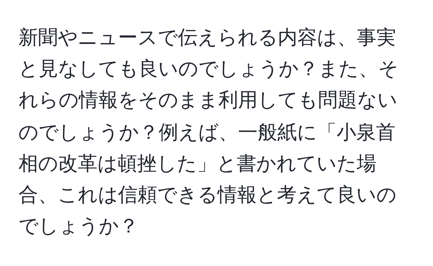 新聞やニュースで伝えられる内容は、事実と見なしても良いのでしょうか？また、それらの情報をそのまま利用しても問題ないのでしょうか？例えば、一般紙に「小泉首相の改革は頓挫した」と書かれていた場合、これは信頼できる情報と考えて良いのでしょうか？