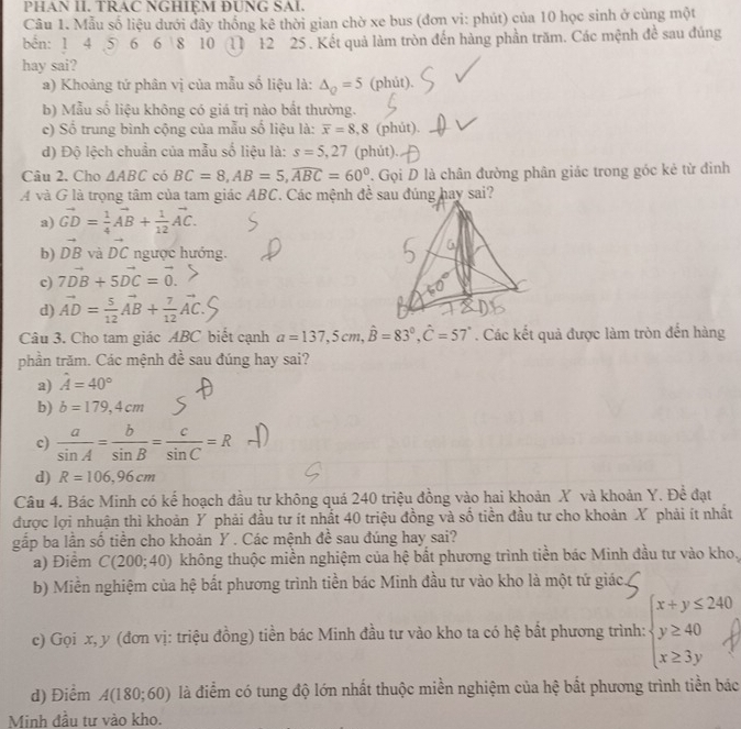 PHAN II. TRAC NGHIỆM ĐUNG SAI.
Câu 1. Mẫu số liệu dưới đây thống kê thời gian chờ xe bus (đơn vi: phút) của 10 học sinh ở cùng một
bến: 1 4 5 6 6 8 10 11 12 25. Kết quả làm tròn đến hàng phần trăm. Các mệnh đề sau đúng
hay sai?
a) Khoảng tứ phân vị của mẫu số liệu là: △ _Q=5 (phút).
b) Mẫu số liệu không có giá trị nào bắt thường.
c) Số trung bình cộng của mẫu số liệu là: overline x=8,8 (phút).
d) Độ lệch chuẩn của mẫu số liệu là: s=5,27 (phút).
Câu 2. Cho △ ABC có BC=8,AB=5,overline ABC=60° Gọi D là chân đường phân giác trong góc kẻ từ đinh
A và G là trọng tâm của tam giác ABC. Các mệnh đề sau đúng hay sai?
a) vector GD= 1/4 vector AB+ 1/12 vector AC.
b) vector DB và vector DC ngược hướng.
c) 7vector DB+5vector DC=vector 0.
d) vector AD= 5/12 vector AB+ 7/12 vector AC.
Câu 3. Cho tam giác ABC biết cạnh a=137,5cm,hat B=83°,hat C=57°. Các kết quả được làm tròn đến hàng
phần trăm. Các mệnh đề sau đúng hay sai?
a) hat A=40°
b) b=179,4cm
c)  a/sin A = b/sin B = c/sin C =R
d) R=106,96cm
Câu 4. Bác Minh có kế hoạch đầu tư không quá 240 triệu đồng vào hai khoản X và khoản Y. Để đạt
được lợi nhuận thì khoản Y phải đầu tư ít nhất 40 triệu đồng và số tiền đầu tư cho khoản X phải ít nhất
gắp ba lần số tiền cho khoản Y . Các mệnh đề sau đúng hay sai?
a) Điểm C(200;40) không thuộc miền nghiệm của hệ bắt phương trình tiền bác Minh đầu tư vào kho,
b) Miền nghiệm của hệ bất phương trình tiền bác Minh đầu tư vào kho là một tứ giác
c) Gọi x, y (đơn vị: triệu đồng) tiền bác Minh đầu tư vào kho ta có hệ bất phương trình:
d) Điểm A(180;60) là điểm có tung độ lớn nhất thuộc miền nghiệm của hệ bất phương trình tiền bác
Minh đầu tư vào kho.