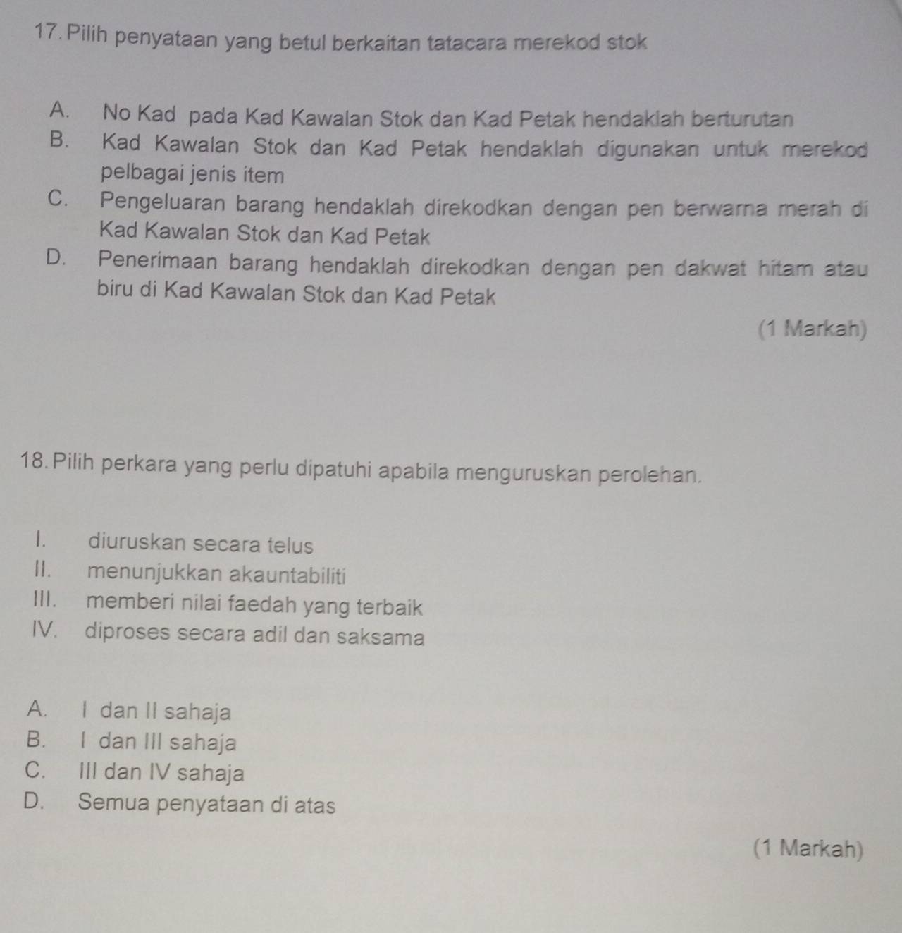 Pilih penyataan yang betul berkaitan tatacara merekod stok
A. No Kad pada Kad Kawalan Stok dan Kad Petak hendaklah berturutan
B. Kad Kawalan Stok dan Kad Petak hendaklah digunakan untuk merekod
pelbagai jenis item
C. Pengeluaran barang hendaklah direkodkan dengan pen berwarna merah di
Kad Kawalan Stok dan Kad Petak
D. Penerimaan barang hendaklah direkodkan dengan pen dakwat hitam atau
biru di Kad Kawalan Stok dan Kad Petak
(1 Markah)
18. Pilih perkara yang perlu dipatuhi apabila menguruskan perolehan.
I. diuruskan secara telus
II. menunjukkan akauntabiliti
III. memberi nilai faedah yang terbaik
IV. diproses secara adil dan saksama
A. I dan II sahaja
B. I dan III sahaja
C. III dan IV sahaja
D. Semua penyataan di atas
(1 Markah)