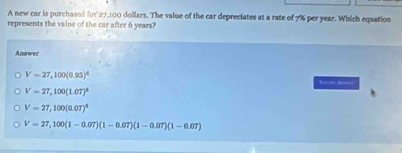 A new car is purchased IC r 27,100 dollars. The value of the car depreciates at a rate of 7% per year. Which equation
represents the value of the car after 6 years?
Answer
V=27,100(0.93)^6
Molento Monas
V=27,100(1.07)^6
V=27,100(0.07)^6
V=27,100(1-0.07)(1-0.07)(1-0.07)(1-0.07)